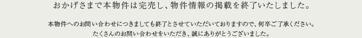 おかげさまで本物件は完売し、物件情報の掲載を終了いたしました。本物件へのお問い合わせにつきましても終了とさせていただいておりますので、何卒ご了承ください。たくさんのお問い合わせをいただき、誠にありがとうございました。
