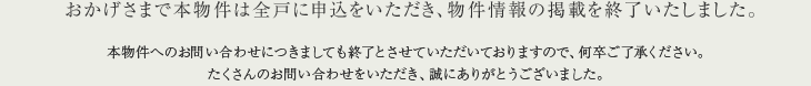 おかげさまで本物件は全戸に申込をいただき、物件情報の掲載を終了いたしました。本物件へのお問い合わせにつきましても終了とさせていただいておりますので、何卒ご了承ください。たくさんのお問い合わせをいただき、誠にありがとうございました。