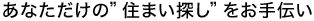 あなただけの"住まい探し"をお手伝い。