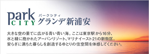 [パークシティグランデ新浦安] 大きな空の果てに広がる青い青い海。ここは東京駅から16分、水と緑に抱かれたアーバンリゾート、マリナイースト21の新街区。安らぎに満ちた暮らしを創造するゆとりの住空間を体感してください。