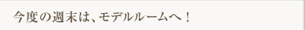 今度の週末は、モデルルームへ！