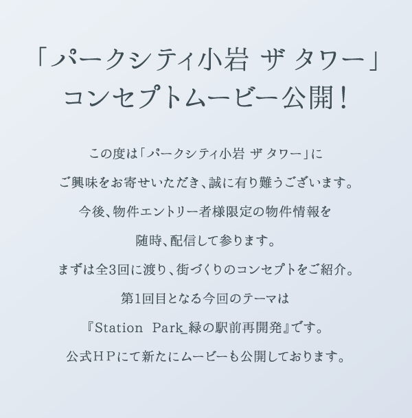 「パークシティ小岩 ザ タワー」コンセプトムービー公開！この度は「パークシティ小岩 ザ タワー」にご興味をお寄せいただき、誠に有り難うございます。今後、物件エントリー者様限定の物件情報を随時、配信して参ります。まずは全3回に渡り、街づくりのコンセプトをご紹介。第1回目となる今回のテーマは『Station Park_緑の駅前再開発』です。公式ＨＰにて新たにムービーも公開しております。