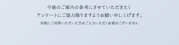今後のご案内の参考にさせていただきたくアンケートにご協力賜りますようお願い申し上げます。 ※既にご回答いただいた方はご入力いただく必要はございません