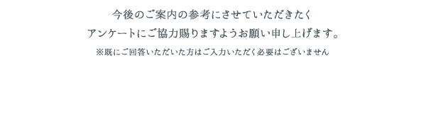 今後のご案内の参考にさせていただきたくアンケートにご協力賜りますようお願い申し上げます。※既にご回答いただいた方はご入力いただく必要はございません