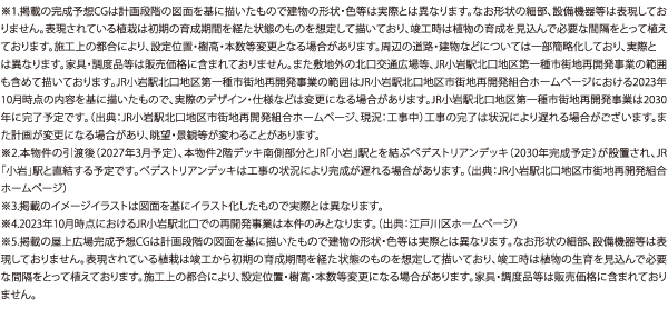※1.掲載の完成予想CGは計画段階の図面を基に描いたもので建物の形状・色等は実際とは異なります。なお形状の細部、設備機器等は表現しておりません。表現されている植栽は初期の育成期間を経た状態のものを想定して描いており、竣工時は植物の育成を見込んで必要な間隔をとって植えております。施工上の都合により、設定位置・樹高・本数等変更となる場合があります。周辺の道路・建物などについては一部簡略化しており、実際とは異なります。家具・調度品等は販売価格に含まれておりません。また敷地外の北口交通広場等、JR小岩駅北口地区第一種市街地再開発事業の範囲も含めて描いております。JR小岩駅北口地区第一種市街地再開発事業の範囲はJR小岩駅北口地区市街地再開発組合ホームページにおける2023年10月時点の内容を基に描いたもので、実際のデザイン・仕様などは変更になる場合があります。JR小岩駅北口地区第一種市街地再開発事業は2030年に完了予定です。（出典：JR小岩駅北口地区市街地再開発組合ホームページ、現況：工事中）工事の完了は状況により遅れる場合がございます。また計画が変更になる場合があり、眺望・景観等が変わることがあります。※2.本物件の引渡（2027年3月予定）、本物件2階デッキ南側部分とJR「小岩」駅とを結ぶペデストリアンデッキ（2030年完成予定）が設置され、JR「小岩」駅と直結する予定です。ペデストリアンデッキは工事の状況により完成が遅れる場合があります。（出典：JR小岩駅北口地区市街地再開発組合ホームページ）※3.掲載のイメージイラストは図面を基にイラスト化したもので実際とは異なります。※4.2023年10月時点におけるJR小岩駅北口での再開発事業は本件のみとなります。（出典：江戸川区ホームページ）※5.掲載の屋上広場完成予想CGは計画段階の図面を基に描いたもので建物の形状・色等は実際とは異なります。なお形状の細部、設備機器等は表現しておりません。表現されている植栽は竣工から初期の育成期間を経た状態のものを想定して描いており、竣工時は植物の生育を見込んで必要な間隔をとって植えております。施工上の都合により、設定位置・樹高・本数等変更になる場合があります。家具・調度品等は販売価格に含まれておりません。