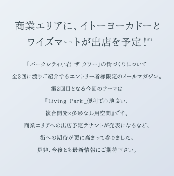 商業エリアに、イトーヨーカドーとワイズマートが出店を予定！※3 「パークシティ小岩 ザ タワー」の街づくりについて全3回に渡りご紹介するエントリー者様限定のメールマガジン。第2回目となる今回のテーマは『Living Park _便利で心地良い、複合開発×多彩な共用空間』です。商業エリアへの出店予定テナントが発表になるなど、街への期待が更に高まって参りました。是非、今後とも最新情報にご期待下さい。