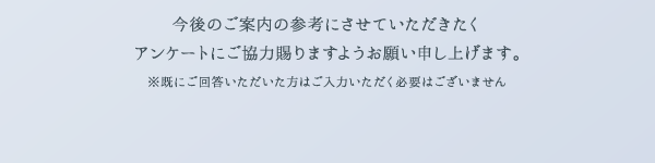 今後のご案内の参考にさせていただきたくアンケートにご協力賜りますようお願い申し上げます。 ※既にご回答いただいた方はご入力いただく必要はございません