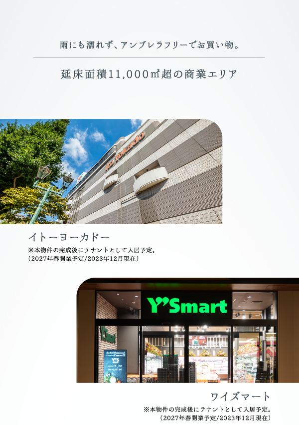 雨にも濡れず、アンブレラフリーでお買い物。 延床面積11,000㎡超の商業エリア イトーヨーカドー ※本物件の完成後にテナントとして入居予定。（2027年春開業予定／2023年12月現在） ワイズマート※本物件の完成後にテナントとして入居予定。（2027年春開業予定／2023年12月現在）
