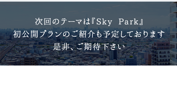 次回のテーマは『Sky Park』初公開プランのご紹介も予定しております是非、ご期待下さい