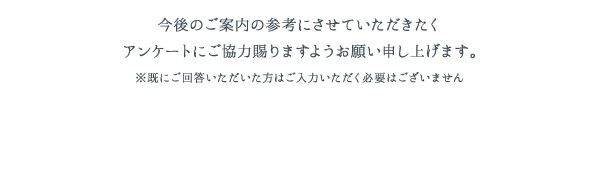 今後のご案内の参考にさせていただきたくアンケートにご協力賜りますようお願い申し上げます。※既にご回答いただいた方はご入力いただく必要はございません