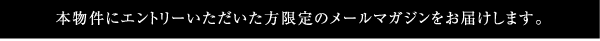 本物件にエントリーいただいた方限定のメールマガジンをお届けします。