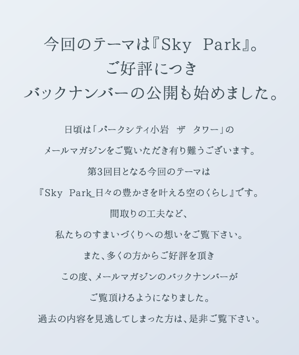 今回のテーマは『Sky Park』。ご好評につきバックナンバーの公開も始めました。 日頃は「パークシティ小岩 ザ タワー」のメールマガジンをご覧いただき有り難うございます。第3回目となる今回のテーマは『Sky Park_日々の豊かさを叶える空のくらし』です。間取りの工夫など、私たちのすまいづくりへの想いをご覧下さい。また、多くの方からご好評を頂きこの度、メールマガジンのバックナンバーがご覧頂けるようになりました。過去の内容を見逃してしまった方は、是非ご覧下さい。