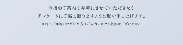 今後のご案内の参考にさせていただきたくアンケートにご協力賜りますようお願い申し上げます。 ※既にご回答いただいた方はご入力いただく必要はございません