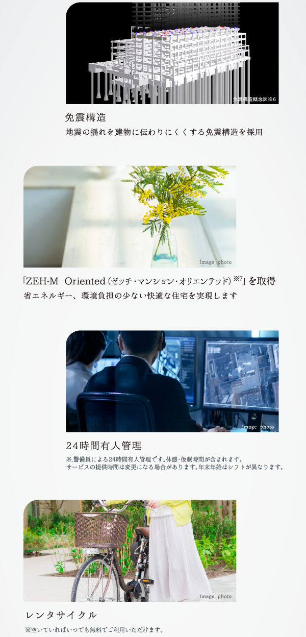 免震構造 地震の揺れを建物に伝わりにくくする免震構造を採用 免震構造概念図※6 「ZEH-M Oriented（ゼッチ・マンション・オリエンテッド）※7」を取得 省エネルギー、環境負担の少ない快適な住宅を実現します Image photo 24時間有人管理 ※警備員による24時間有人管理です。休憩・仮眠時間が含まれます。サービスの提供時間は変更になる場合があります。年末年始はシフトが異なります。 Image photo レンタサイクル ※空いていればいつでも無料でご利用いただけます。 Image photo