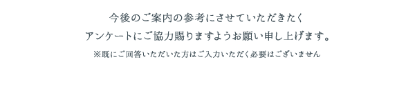 今後のご案内の参考にさせていただきたくアンケートにご協力賜りますようお願い申し上げます。※既にご回答いただいた方はご入力いただく必要はございません