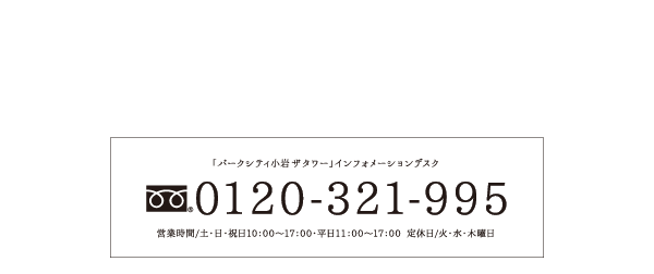 「パークシティ小岩ザタワー」インフォメーションデスク 0120-321-995 営業時間/土・日・祝日10：00～17：00・平日11：00～17：00 定休日／火・水・木曜日