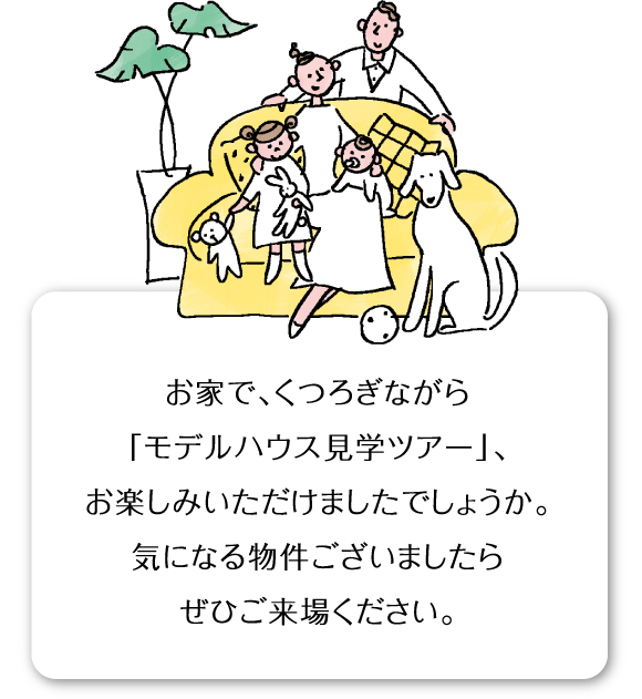 お家で、くつろぎながら「モデルハウス見学ツアー」、お楽しみいただけましたでしょうか。気になる物件ございましたらぜひご来場ください。