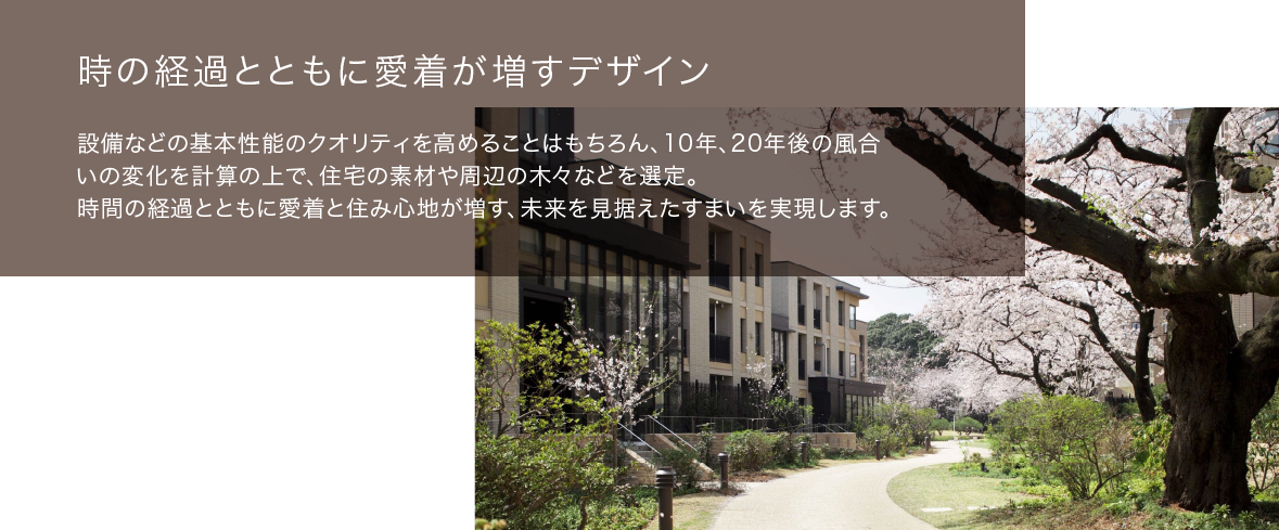 時の経過とともに愛着が増すデザイン　時の経過とともに愛着が増すデザインいの変化を計算の上で、住宅の素材や周辺の木々などを選定。時間の経過とともに愛着と住み心地が増す、未来を見据えたすまいを実現します。