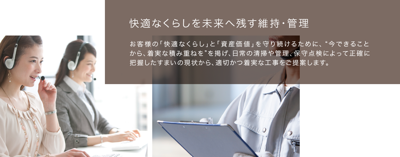 快適なくらしを未来へ残す維持・管理　お客様の「快適なくらし」と「資産価値」を守り続けるために、“今できることから、着実な積み重ねを”を掲げ、日常の清掃や管理、保守点検によって正確に把握したすまいの現状から、適切かつ着実な工事をご提案します。