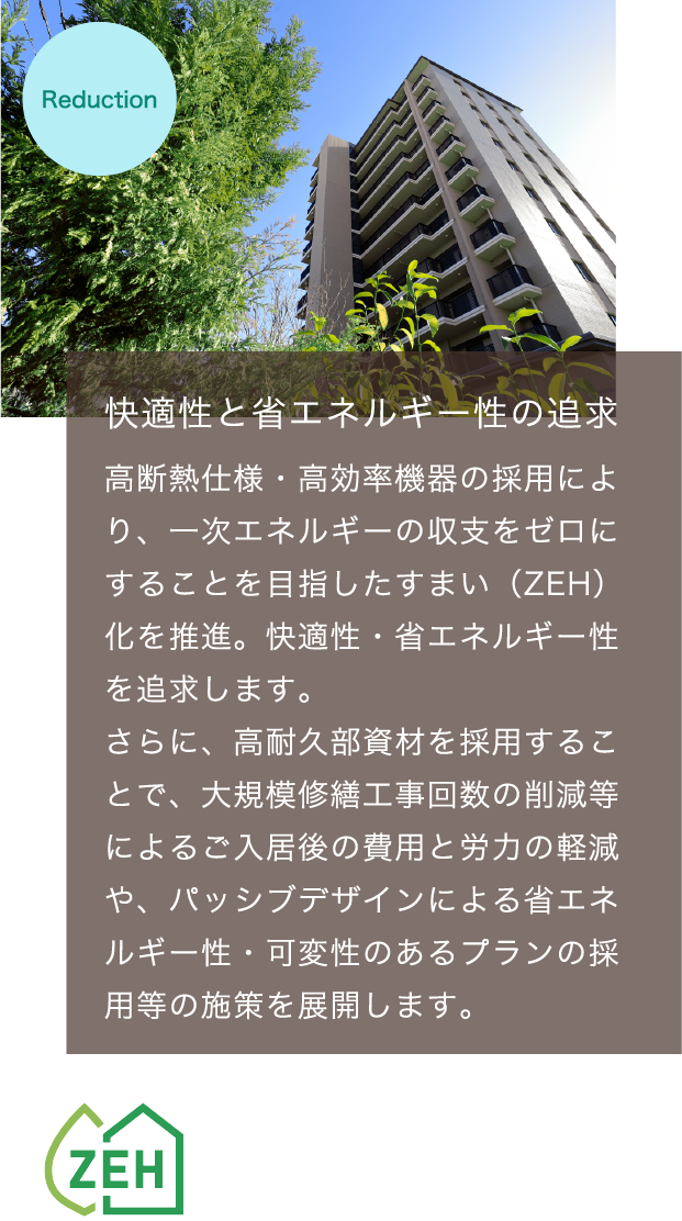 快適性と省エネルギー性の追求　高断熱仕様・高効率機器の採用により、一次エネルギーの収支をゼロにすることを目指したすまい（ZEH）化を推進。快適性・省エネルギー性を追求します。さらに、高耐久部資材を採用することで、大規模修繕工事回数の削減等によるご入居後の費用と労力の軽減や、パッシブデザインによる省エネルギー性・可変性のあるプランの採用等の施策を展開します。