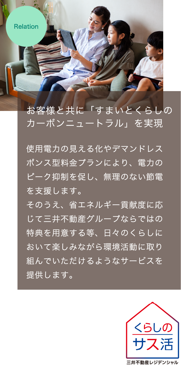 お客様と共に「すまいとくらしのカーボンニュートラル」を実現　使用電力の見える化やデマンドレスポンス型料金プランにより、電力のピーク抑制を促し、無理のない節電を支援します。そのうえ、省エネルギー貢献度に応じて三井不動産グループならではの特典を用意する等、日々のくらしにおいて楽しみながら環境活動に取り組んでいただけるようなサービスを提供します。