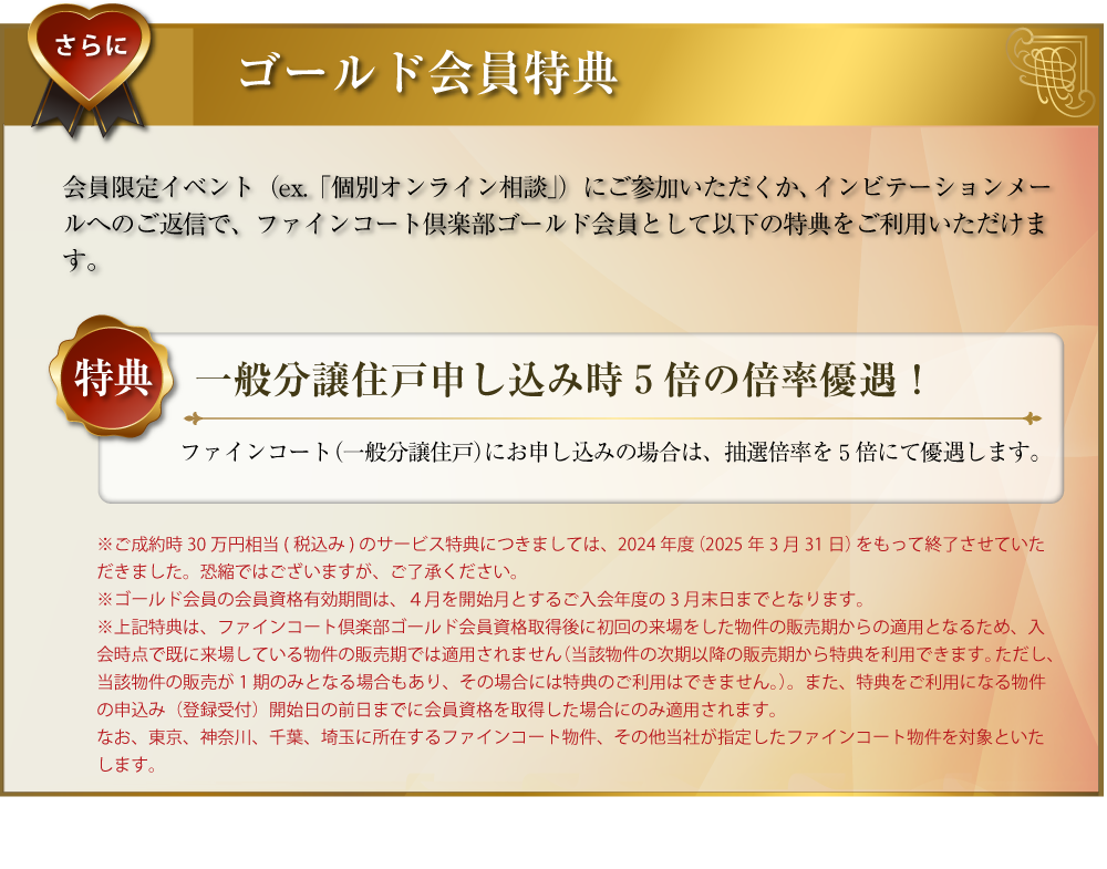 さらに･･･ゴールド会員特典：会員限定イベント（ex.「ファインコートフェア」「個別住宅相談会（オンライン含む）」）にご参加いただくか、インビテーションメールへのご返信で、ファインコートゴールド会員として以下の特典をご利用いただけます。〜特典１／ご成約の場合30万円相当（税込み）のサービス：ファインコートをご成約された場合、30万円相当（税込み）のサービスをいたします。（会員有効期限内に、売買契約をご締結の場合に限ります。）〜特典２／一般分譲住戸申し込み時５倍の倍率優遇！：ファインコート（一般分譲住戸）にお申し込みの場合は、抽選倍率を５倍にて優遇します。