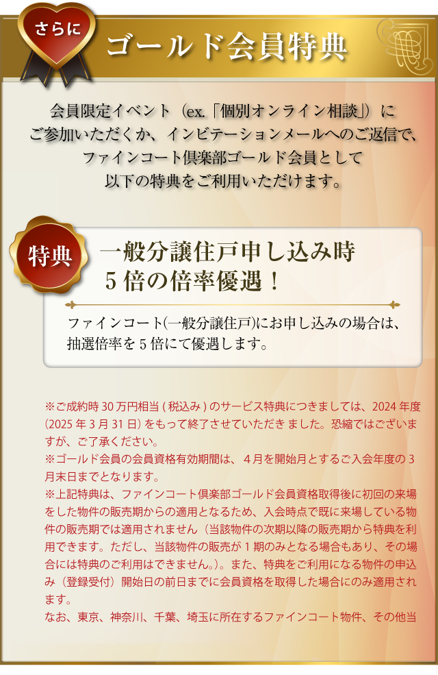 さらに･･･ゴールド会員特典：会員限定イベント（ex.「ファインコートフェア」「個別オンライン相談」）にご参加いただくか、インビテーションメールへのご返信で、ファインコートゴールド会員として以下の特典をご利用いただけます。〜特典１／ご成約の場合30万円相当（税込み）のサービス：ファインコートをご成約された場合、30万円相当（税込み）のサービスをいたします。（会員有効期限内に、売買契約をご締結の場合に限ります。）〜特典２／一般分譲住戸申し込み時５倍の倍率優遇！：ファインコート（一般分譲住戸）にお申し込みの場合は、抽選倍率を５倍にて優遇します。