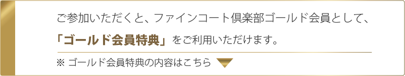 ご参加いただくと、ファインコート倶楽部ゴールド会員として「ゴールド会員特典」をご利用いただけます。※ゴールド会員特典の内容はこちら