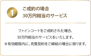 1 ご成約の場合、30万円相当のサービス：ファインコートをご成約された場合、30万円相当のサービスをいたします。※有効期限内に、売買契約をご締結の場合に限ります。