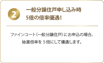 2 一般分譲住戸申し込み時:ファインコート(一般分譲住戸)にお申込の場合、抽選倍率を5倍にして優遇します。