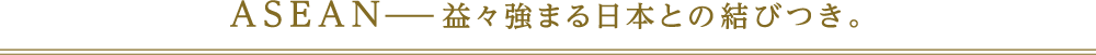 ASEAN−益々強まる日本との結びつき。