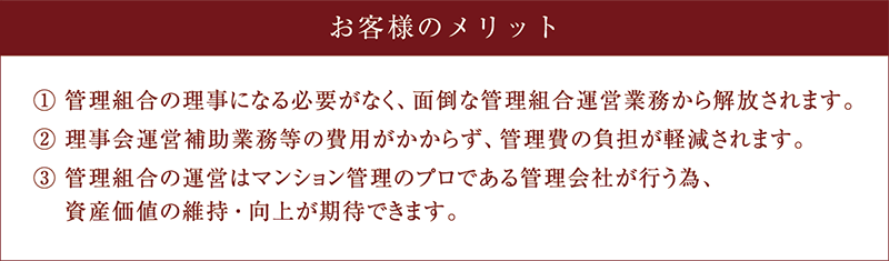 お客様のメリット (1)管理組合の理事になる必要がなく、面倒な管理組合運営業務から解放されます。(2)理事会運営補助業務等の費用がかからず、管理費の負担が軽減されます。(3)管理組合の運営はマンション管理のプロである管理会社が行う為、資産価値の維持・向上が期待できます。