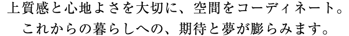 上質感と心地よさを大切に、空間をコーディネート。これからの暮らしへの、期待と夢が膨らみます。