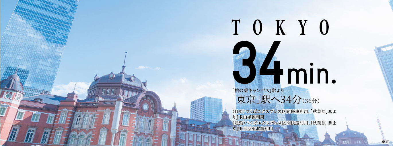 TOKYO34min.「柏の葉キャンパス」駅より「東京」駅へ34分(36分)(日中)つくばエクスプレス区間快速利用、「秋葉原」駅よりJR山手線利用(通勤)つくばエクスプレス区間快速利用、「秋葉原」駅よりJR京浜東北線利用