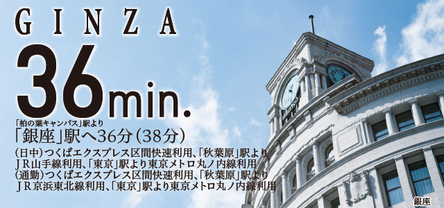 GINZA36min.「柏の葉キャンパス」駅より「銀座」駅へ36分(39分)(日中)つくばエクスプレス区間快速利用、「秋葉原」駅よりJR山手線利用、「東京」駅より東京メトロ丸ノ内線利用(通勤)つくばエクスプレス区間快速利用、「秋葉原」駅よりJR京浜東北線利用、「東京」駅より東京メトロ丸ノ内線利用