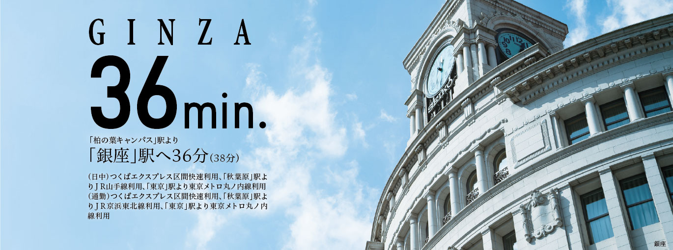 GINZA36min.「柏の葉キャンパス」駅より「銀座」駅へ36分(39分)(日中)つくばエクスプレス区間快速利用、「秋葉原」駅よりJR山手線利用、「東京」駅より東京メトロ丸ノ内線利用(通勤)つくばエクスプレス区間快速利用、「秋葉原」駅よりJR京浜東北線利用、「東京」駅より東京メトロ丸ノ内線利用