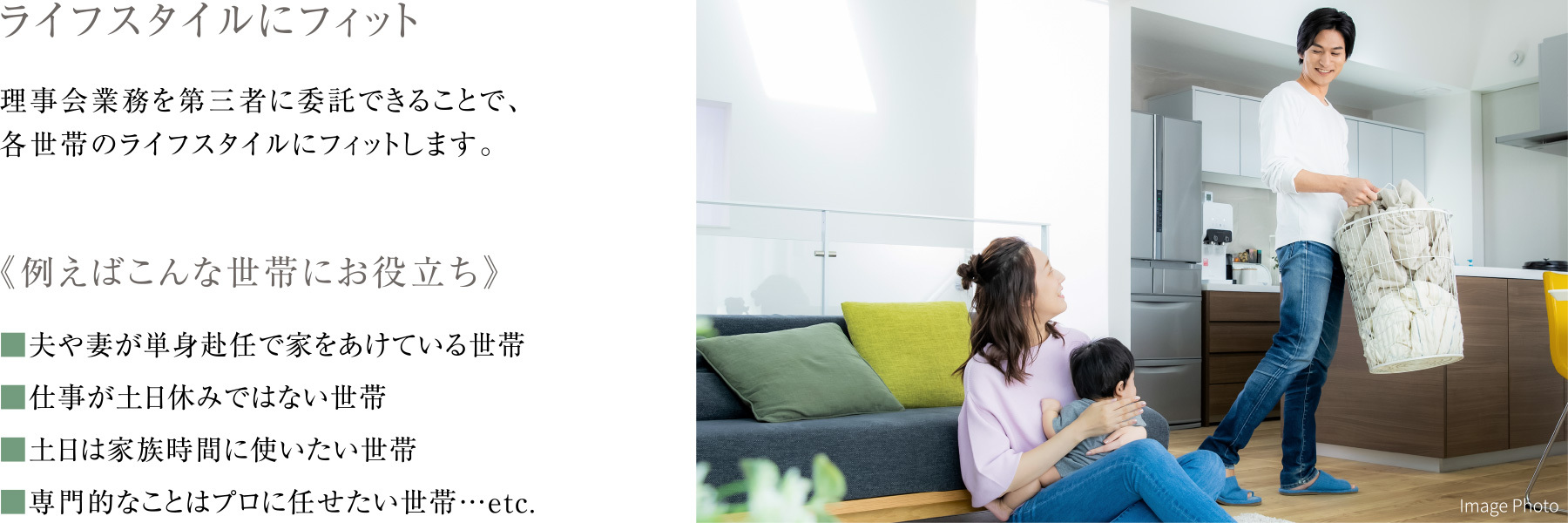 ライフスタイルにフィット
                      理事会業務を第三者に委託できることで、各世帯のライフスタイルにフィットします。
                      《例えばこんな世帯にお役立ち》
                      ■夫や妻が単身赴任で家をあけている世帯
                      ■仕事が土日休みではない世帯
                      ■土日は家族時間に使いたい世帯
                      ■専門的なことはプロに任せたい世帯…etc.