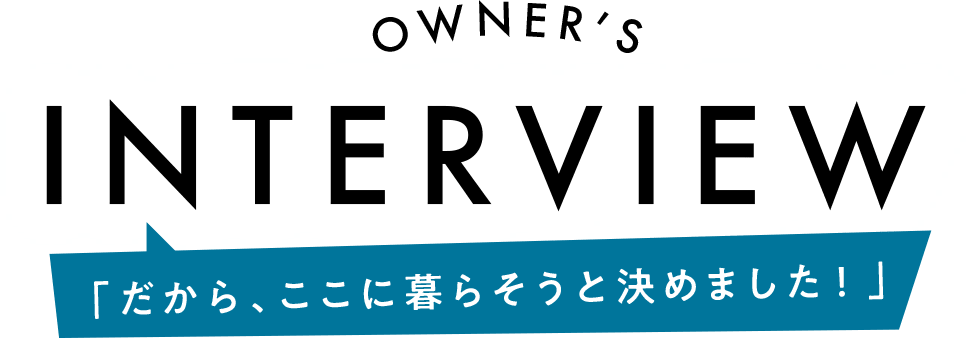 OWNER'S INTERVIEW「だから、ここに暮らそうと決めました！」