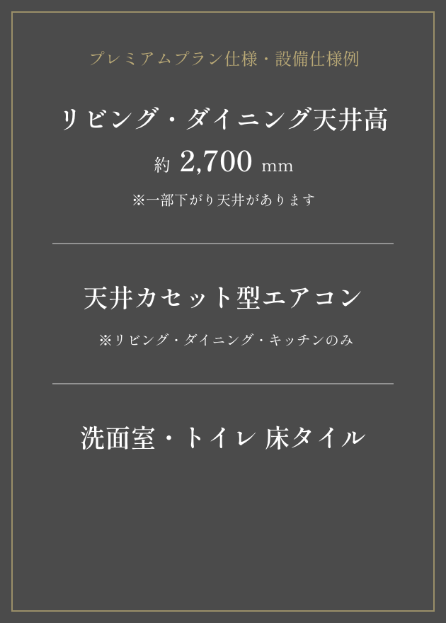 プレミアムプラン設備使用例 リビング・ダイニング天井高 約2,700mm 天井カセット型エアコン ※リビング・ダイニング・キッチンのみ 洗面室・トイレ 床タイル