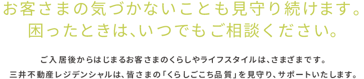 お客さまの気づかないことも見守り続けます。困った時は、いつでもご相談ください。ご入居後からはじまるお客さまのくらしやライフスタイルは、さまざまです。三井不動産レジデンシャルは「くらしごこち品質」を見守り、サポートいたします。