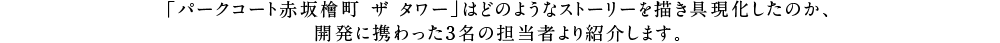 「パークコート赤坂檜町 ザ タワー」はどのようなストーリーを描き具現化したのか、開発に携わった3名の担当者より紹介します。