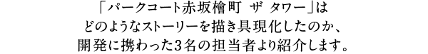 「パークコート赤坂檜町 ザ タワー」はどのようなストーリーを描き具現化したのか、開発に携わった3名の担当者より紹介します。