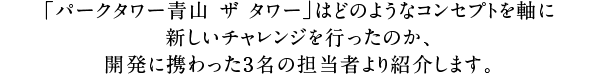 「パークタワー青山 ザ タワー」はどのようなコンセプトを軸に新しいチャレンジを行ったのか、開発に携わった3名の担当者より紹介します。