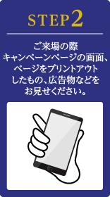 STEP2 ご来場の際キャンペーンページの画面、ページをプリントアウトしたもの、広告物などをお見せください。