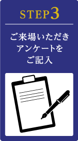 STEP3 ご来場いただきアンケートをご記入