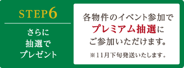 STEP6 さらに抽選でプレゼント 各物件のイベント参加でプレミアム抽選にご参加いただけます。※11月下旬発送いたします。